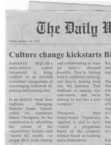 Fake newspaper clipping: Culture change kickstarts BigCorp
Starts: Scandal-hit BigCorp's multi-million pound turnaround is being credited to an external consultant's programme of putting staff training first...